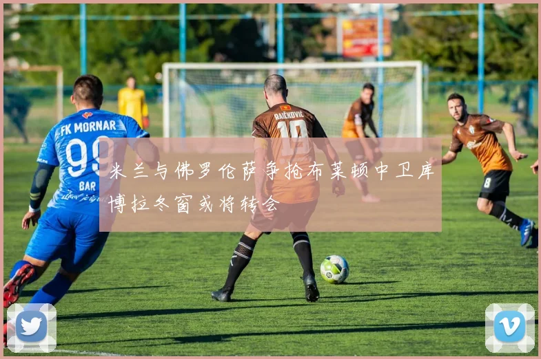 米兰与佛罗伦萨争抢布莱顿中卫库博拉冬窗或将转会