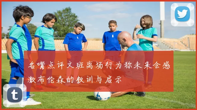 名嘴点评文班离场行为称未来会感激布伦森的教训与启示