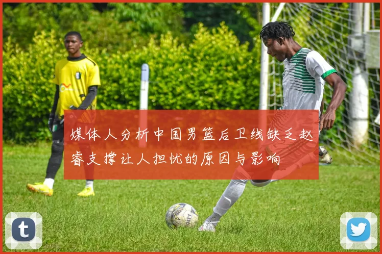媒体人分析中国男篮后卫线缺乏赵睿支撑让人担忧的原因与影响