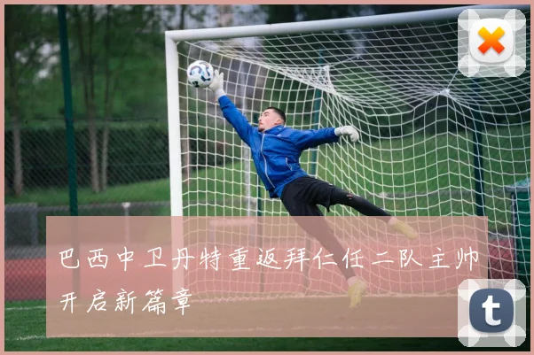 巴西中卫丹特重返拜仁任二队主帅开启新篇章