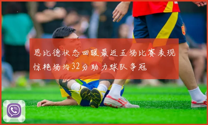 恩比德状态回暖最近五场比赛表现惊艳场均32分助力球队争冠