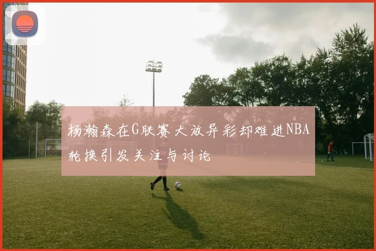杨瀚森在G联赛大放异彩却难进NBA轮换引发关注与讨论