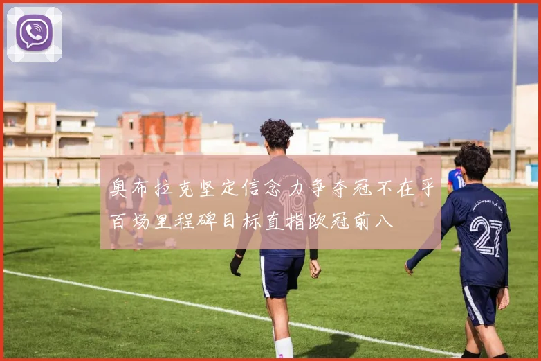 奥布拉克坚定信念力争夺冠不在乎百场里程碑目标直指欧冠前八