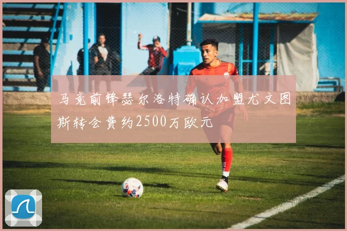 马竞前锋瑟尔洛特确认加盟尤文图斯转会费约2500万欧元