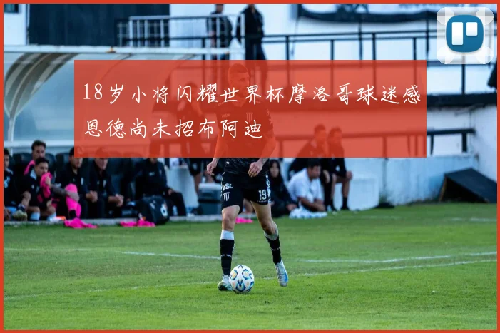 18岁小将闪耀世界杯摩洛哥球迷感恩德尚未招布阿迪