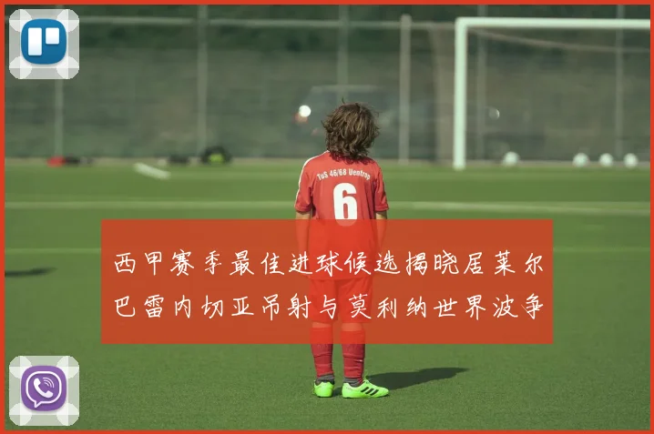 西甲赛季最佳进球候选揭晓居莱尔巴雷内切亚吊射与莫利纳世界波争辉