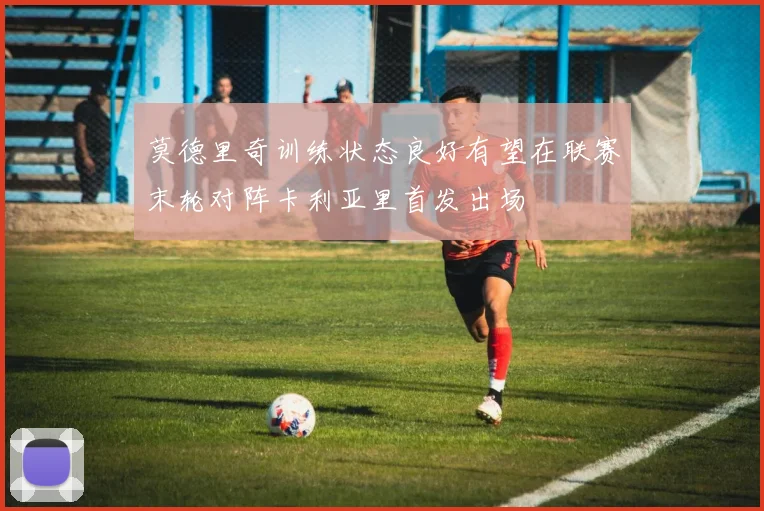 莫德里奇训练状态良好有望在联赛末轮对阵卡利亚里首发出场