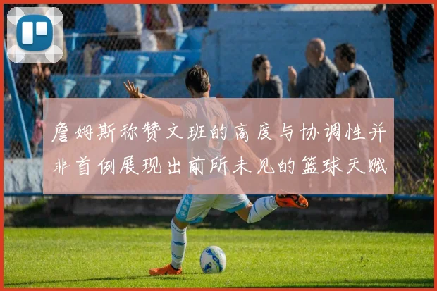 詹姆斯称赞文班的高度与协调性并非首例展现出前所未见的篮球天赋