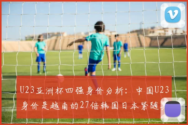 U23亚洲杯四强身价分析：中国U23身价是越南的27倍韩国日本紧随其后