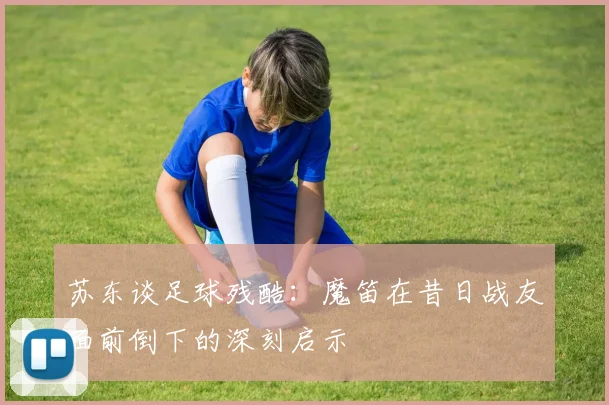 苏东谈足球残酷：魔笛在昔日战友面前倒下的深刻启示