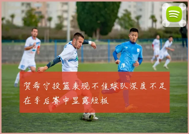 贺希宁投篮表现不佳球队深度不足在季后赛中显露短板