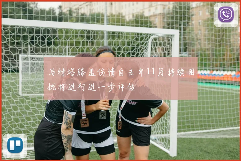 马特塔膝盖伤情自去年11月持续困扰将进行进一步评估