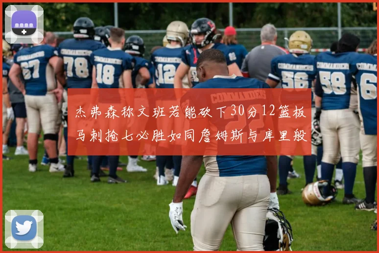 杰弗森称文班若能砍下30分12篮板马刺抢七必胜如同詹姆斯与库里般出色