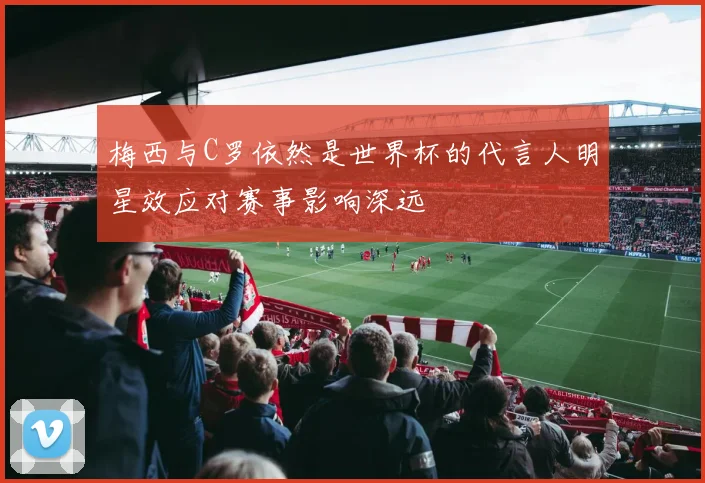 梅西与C罗依然是世界杯的代言人明星效应对赛事影响深远