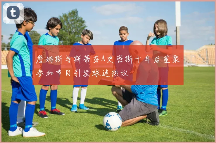 詹姆斯与斯蒂芬A史密斯十年后重聚参加节目引发球迷热议