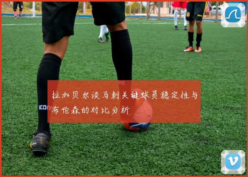 拉加贝尔谈马刺关键球员稳定性与布伦森的对比分析