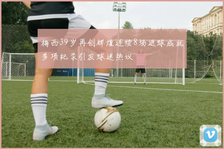 梅西39岁再创辉煌连续8场进球成就多项纪录引发球迷热议
