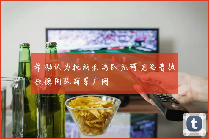 希勒认为托纳利离队无碍克洛普执教德国队前景广阔