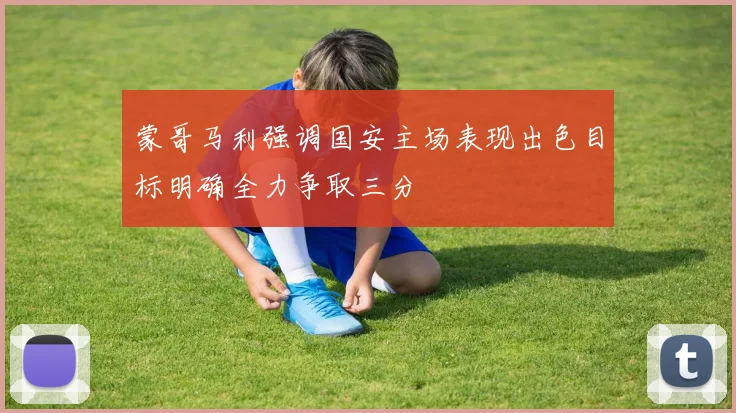 蒙哥马利强调国安主场表现出色目标明确全力争取三分