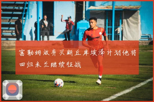 富勒姆放弃买断丘库埃泽计划他将回归米兰继续征战