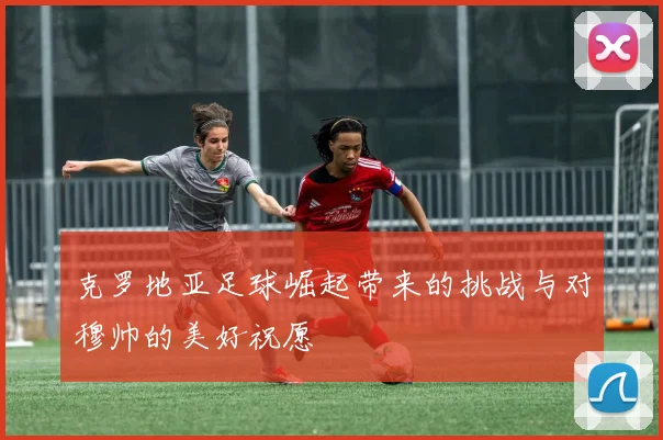 克罗地亚足球崛起带来的挑战与对穆帅的美好祝愿