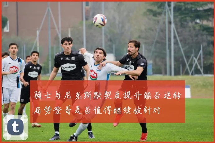 骑士与尼克斯默契度提升能否逆转局势登哥是否值得继续被针对
