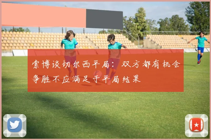 索博谈切尔西平局：双方都有机会争胜不应满足于平局结果