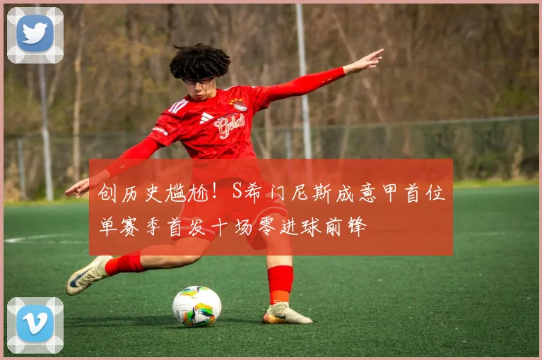 创历史尴尬！S希门尼斯成意甲首位单赛季首发十场零进球前锋